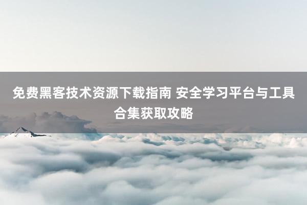 免费黑客技术资源下载指南 安全学习平台与工具合集获取攻略