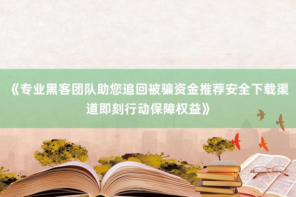《专业黑客团队助您追回被骗资金推荐安全下载渠道即刻行动保障权益》