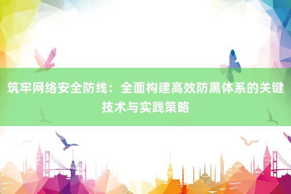 筑牢网络安全防线：全面构建高效防黑体系的关键技术与实践策略