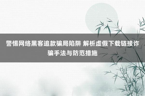 警惕网络黑客追款骗局陷阱 解析虚假下载链接诈骗手法与防范措施