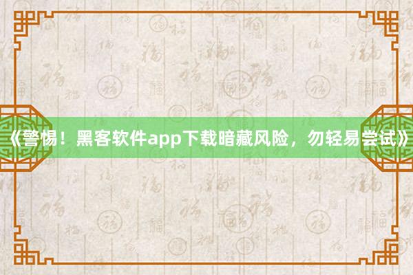 《警惕！黑客软件app下载暗藏风险，勿轻易尝试》